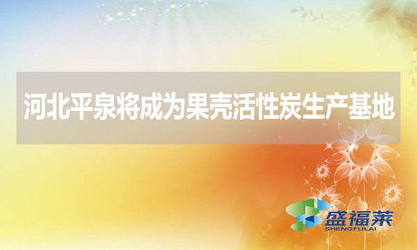 河北平泉将成为果壳活性炭生产基地